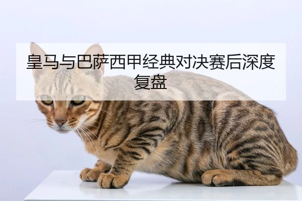 皇马与巴萨西甲经典对决赛后深度复盘